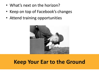 • What’s next on the horizon?
• Keep on top of Facebook’s changes
• Attend training opportunities




    Keep Your Ear to the Ground
 