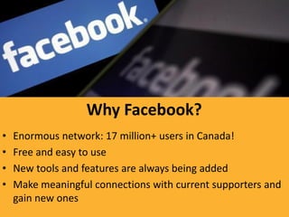Why Facebook?
•   Enormous network: 17 million+ users in Canada!
•   Free and easy to use
•   New tools and features are always being added
•   Make meaningful connections with current supporters and
    gain new ones
 
