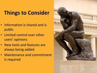 Things to Consider
• Information is shared and is
  public
• Limited control over other
  users’ opinions
• New tools and features are
  always being added
• Maintenance and commitment
  is required
 
