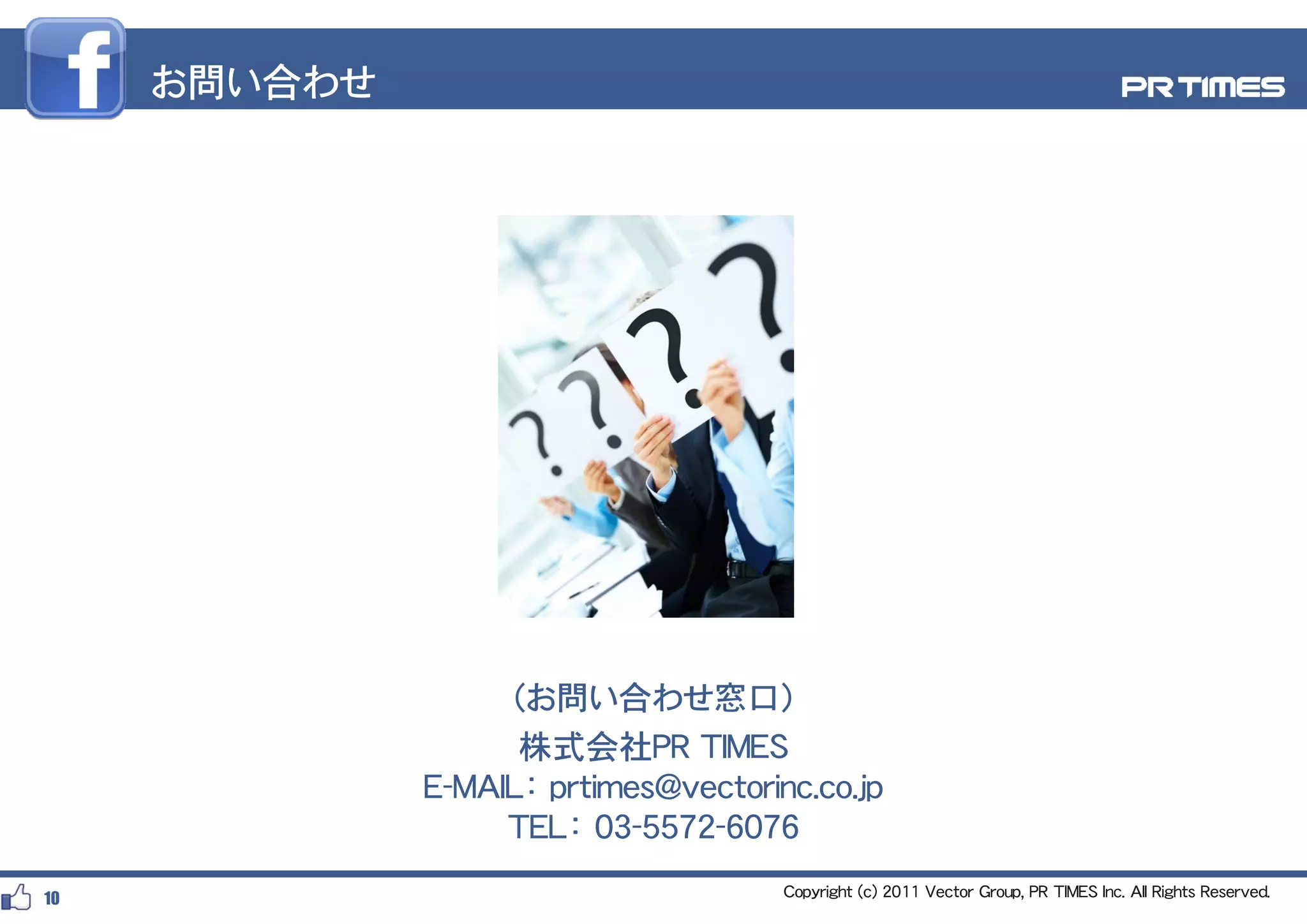お問い合わせ




                   （お問い合わせ窓口）
                    株式会社PR TIMES
              E-MAIL： prtimes@vectorinc.co.jp
                      p                    jp
                   TEL： 03-5572-6076
10                                    Copyright (c) 2011 Vector Group, PR TIMES Inc. All Rights Reserved.
 