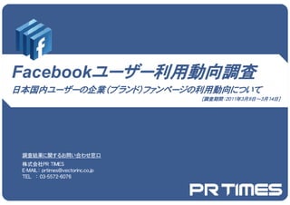 Facebookユーザー利用動向調査
          ザ 利用動向調査
日本国内ユーザーの企業（ブランド）ファンページの利用動向について
                                   ［調査期間：2011年3月9日～3月14日］




 調査結果に関するお問い合わせ窓口
 株式会社PR TIMES
 E-MAIL： prtimes@vectorinc.co.jp
 TEL ： 03-5572-6076
        03 5572 6076
 