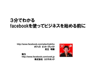 ３分でわかる
facebookを使ってビジネスを始める前に


 http://www.facebook.com/adachiakiho
                        ビット・
                  オフィス ビット・ブレイク
                           足立 明穂

     協力
     http://www.facebook.com/xnek.jp
                  株式会社 エクスネック
 