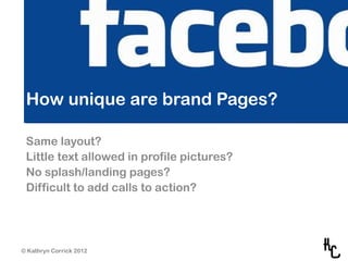 How unique are brand Pages?

 Same layout?
 Little text allowed in profile pictures?
 No splash/landing pages?
 Difficult to add calls to action?




© Kathryn Corrick 2012
 