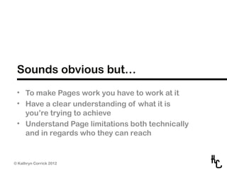 Sounds obvious but…
 • To make Pages work you have to work at it
 • Have a clear understanding of what it is
   you’re trying to achieve
 • Understand Page limitations both technically
   and in regards who they can reach


© Kathryn Corrick 2012
 