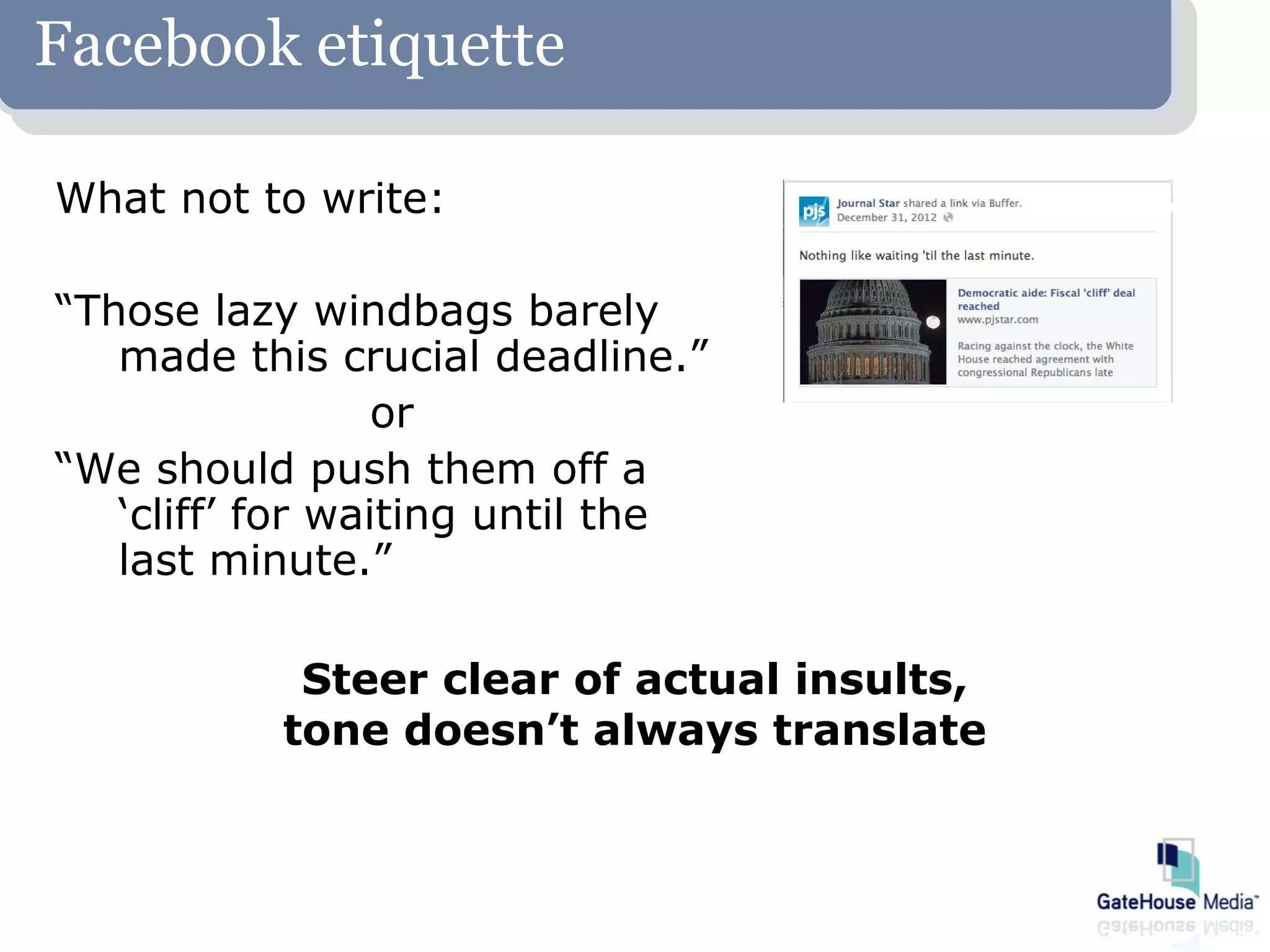 Facebook etiquette

What not to write:

“Those lazy windbags barely
   made this crucial deadline.”
                  or
“We should push them off a
   ‘cliff’ for waiting until the
   last minute.”

            Steer clear of actual insults,
           tone doesn’t always translate
 