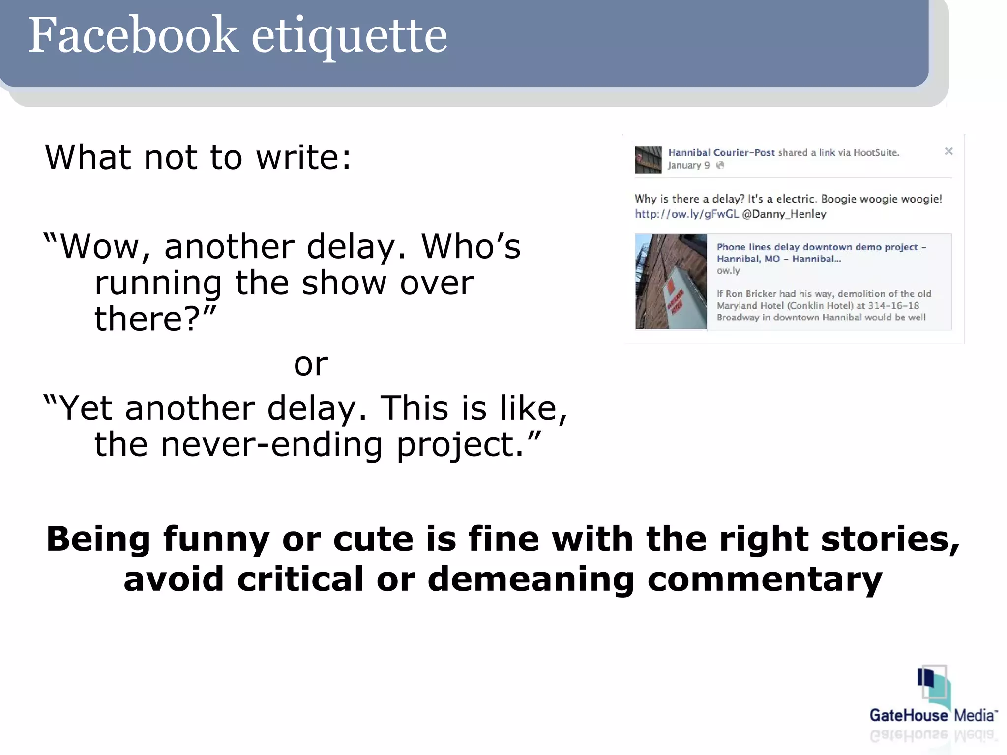 Facebook etiquette

What not to write:

“Wow, another delay. Who’s
   running the show over
   there?”
              or
“Yet another delay. This is like,
   the never-ending project.”

Being funny or cute is fine with the right stories,
    avoid critical or demeaning commentary
 
