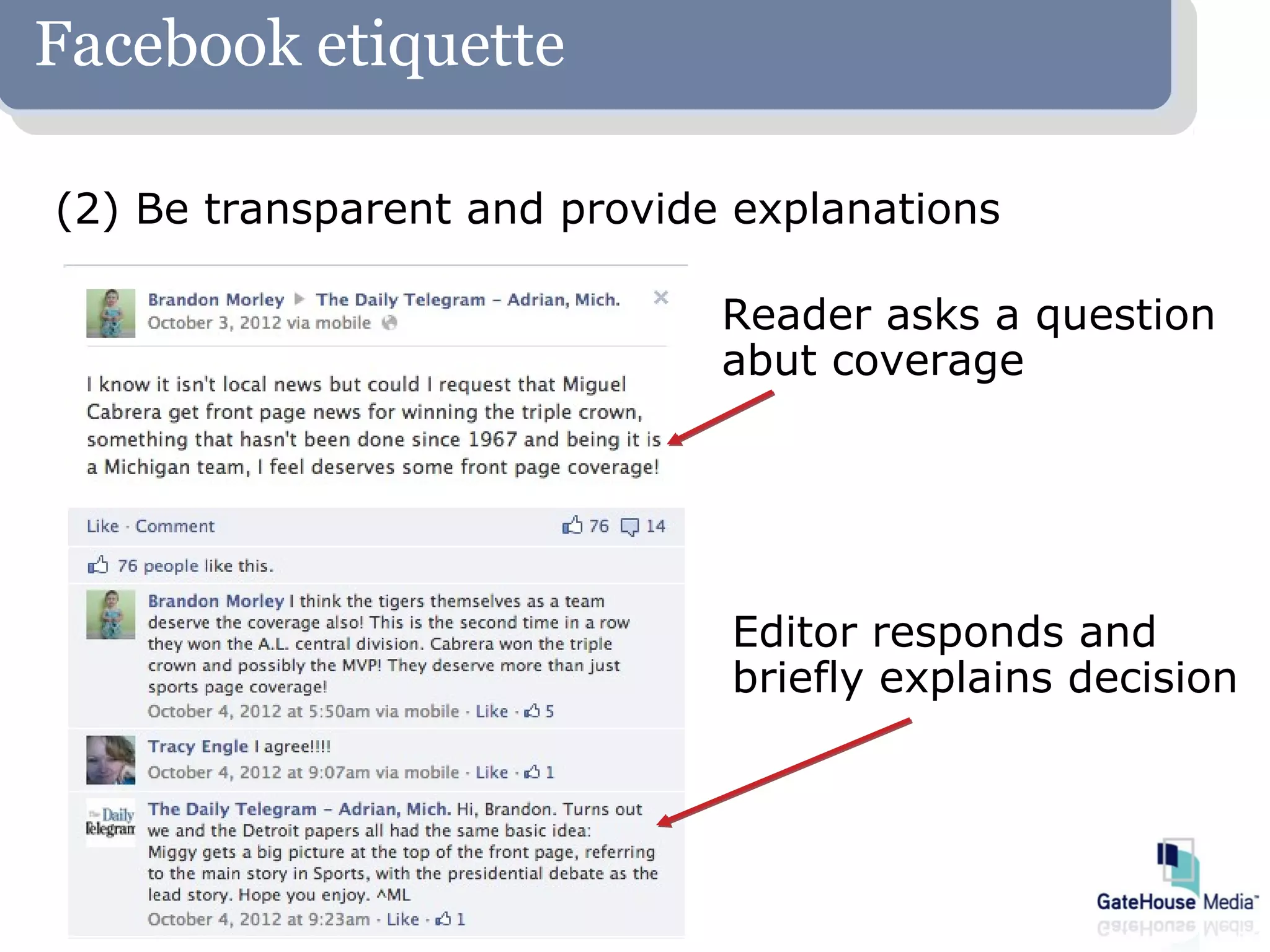 Facebook etiquette

(2) Be transparent and provide explanations

                              Reader asks a question
                              abut coverage




                              Editor responds and
                              briefly explains decision
 