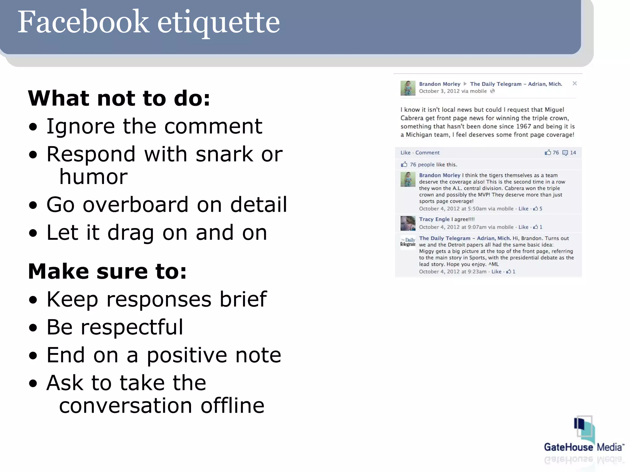 Facebook etiquette

What not to do:
• Ignore the comment
• Respond with snark or
   humor
• Go overboard on detail
• Let it drag on and on
Make sure to:
• Keep responses brief
• Be respectful
• End on a positive note
• Ask to take the
   conversation offline
 
