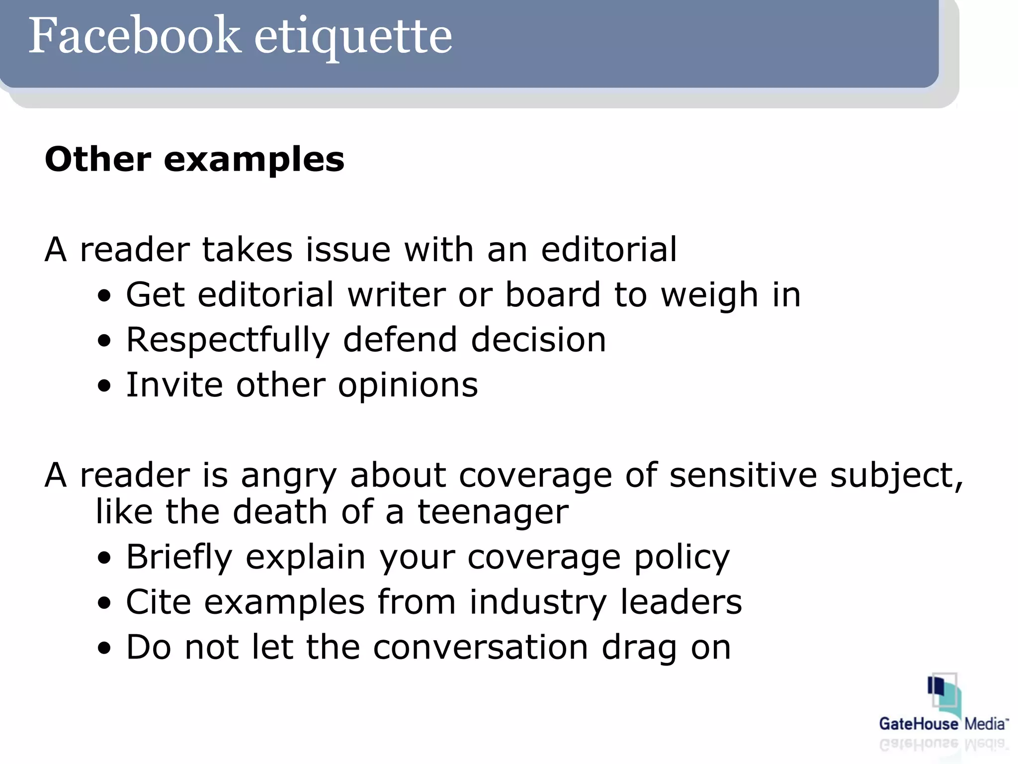Facebook etiquette

Other examples

A reader takes issue with an editorial
   • Get editorial writer or board to weigh in
   • Respectfully defend decision
   • Invite other opinions

A reader is angry about coverage of sensitive subject,
   like the death of a teenager
   • Briefly explain your coverage policy
   • Cite examples from industry leaders
   • Do not let the conversation drag on
 