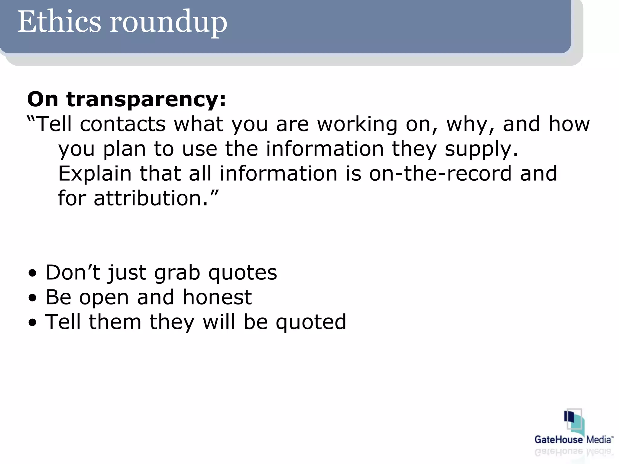 Ethics roundup

On transparency:
“Tell contacts what you are working on, why, and how
   you plan to use the information they supply.
   Explain that all information is on-the-record and
   for attribution.”


• Don’t just grab quotes
• Be open and honest
• Tell them they will be quoted
 