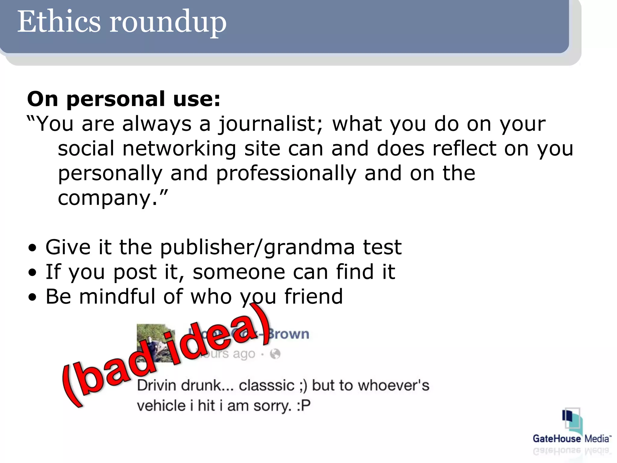 Ethics roundup

On personal use:
“You are always a journalist; what you do on your
   social networking site can and does reflect on you
   personally and professionally and on the
   company.”

• Give it the publisher/grandma test
• If you post it, someone can find it
• Be mindful of who you friend
 