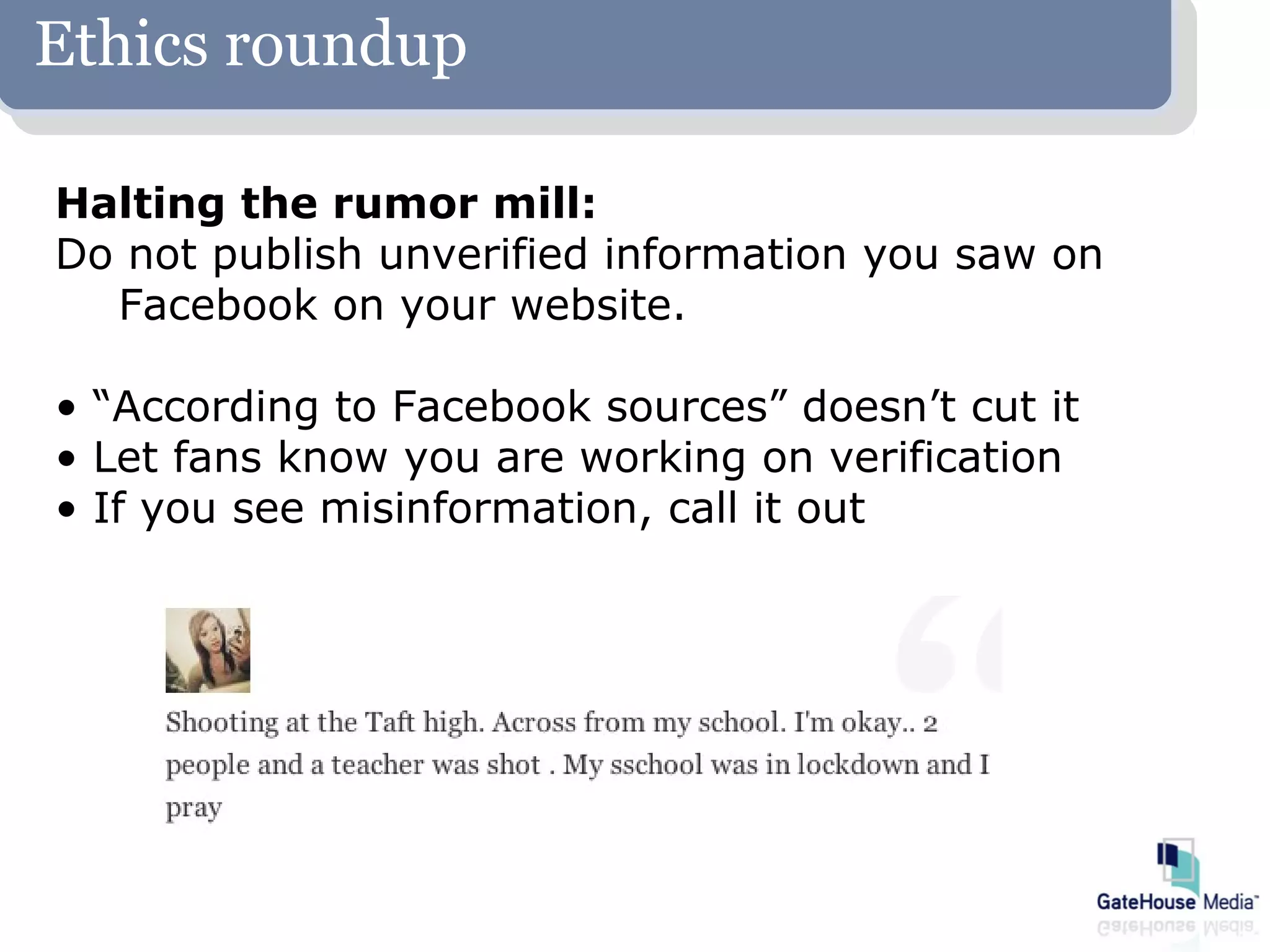 Ethics roundup

Halting the rumor mill:
Do not publish unverified information you saw on
  Facebook on your website.

• “According to Facebook sources” doesn’t cut it
• Let fans know you are working on verification
• If you see misinformation, call it out
 