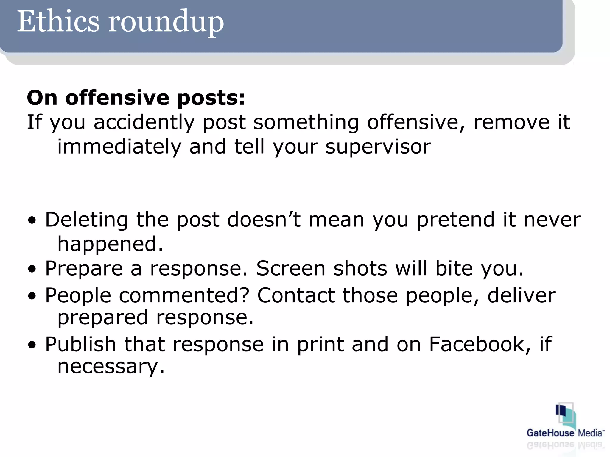 Ethics roundup

On offensive posts:
If you accidently post something offensive, remove it
    immediately and tell your supervisor


• Deleting the post doesn’t mean you pretend it never
   happened.
• Prepare a response. Screen shots will bite you.
• People commented? Contact those people, deliver
   prepared response.
• Publish that response in print and on Facebook, if
   necessary.
 