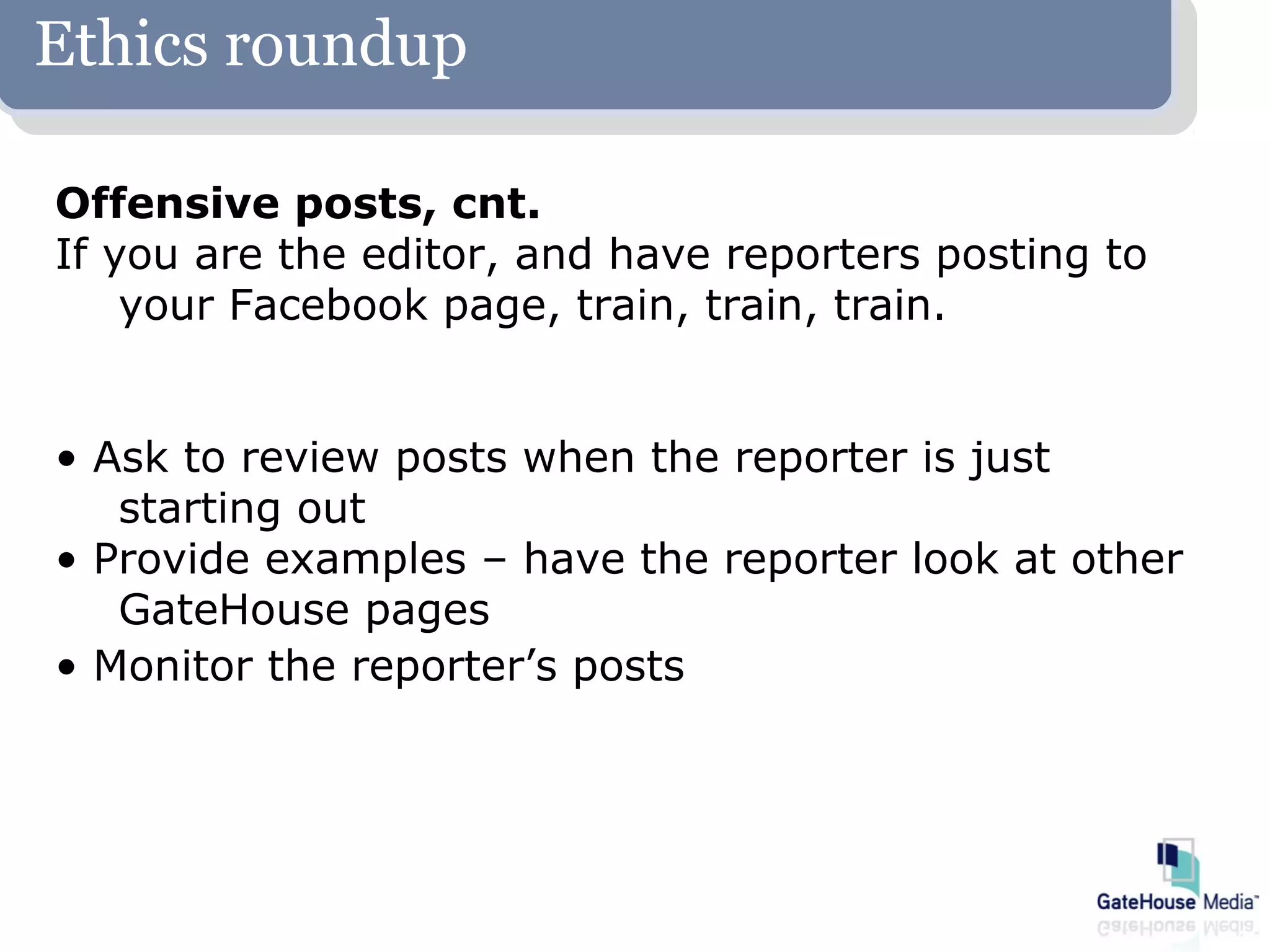 Ethics roundup

Offensive posts, cnt.
If you are the editor, and have reporters posting to
    your Facebook page, train, train, train.


• Ask to review posts when the reporter is just
   starting out
• Provide examples – have the reporter look at other
   GateHouse pages
• Monitor the reporter’s posts
 