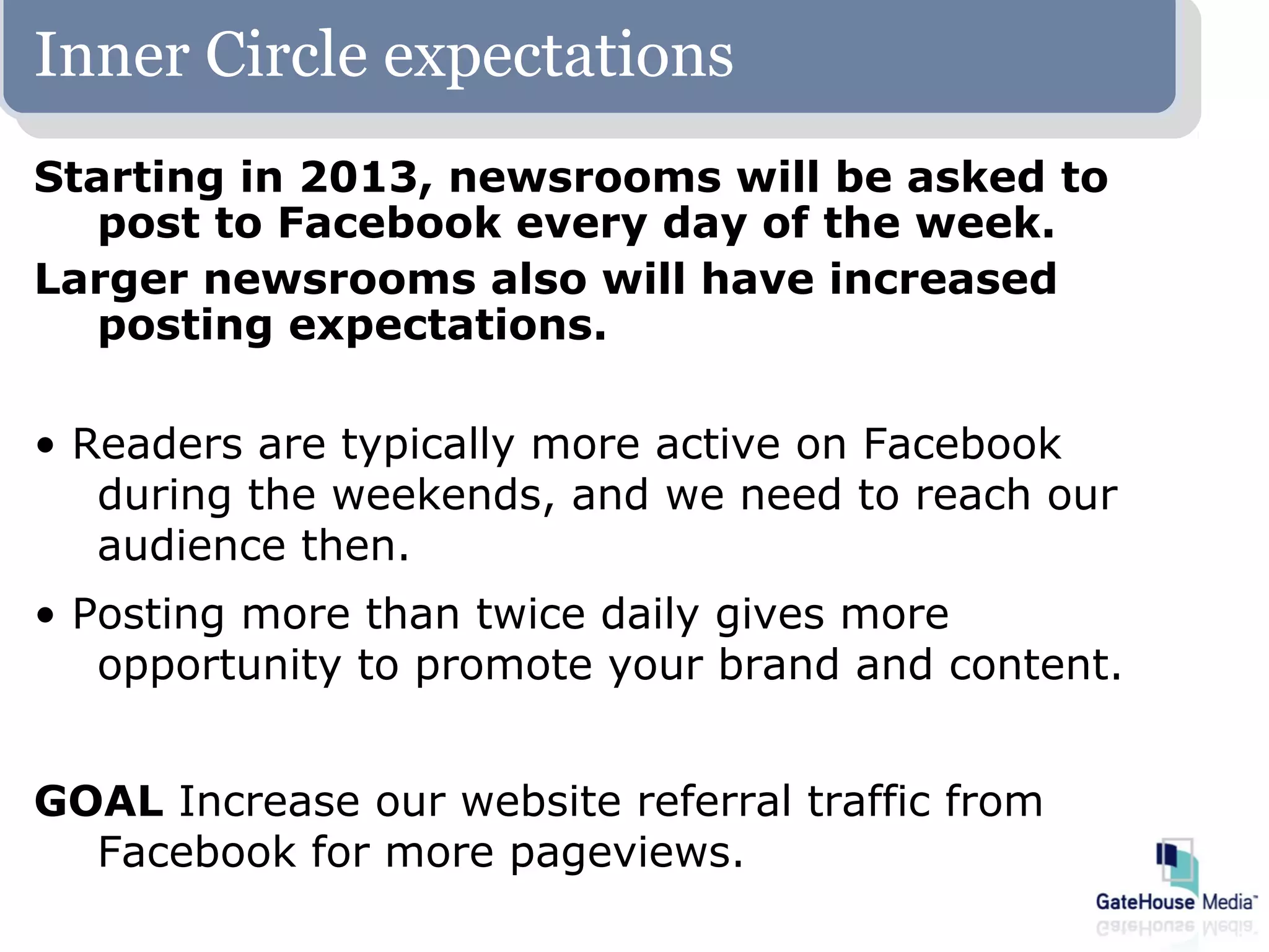 Inner Circle expectations
Starting in 2013, newsrooms will be asked to
   post to Facebook every day of the week.
Larger newsrooms also will have increased
   posting expectations.

• Readers are typically more active on Facebook
   during the weekends, and we need to reach our
   audience then.
• Posting more than twice daily gives more
   opportunity to promote your brand and content.


GOAL Increase our website referral traffic from
  Facebook for more pageviews.
 