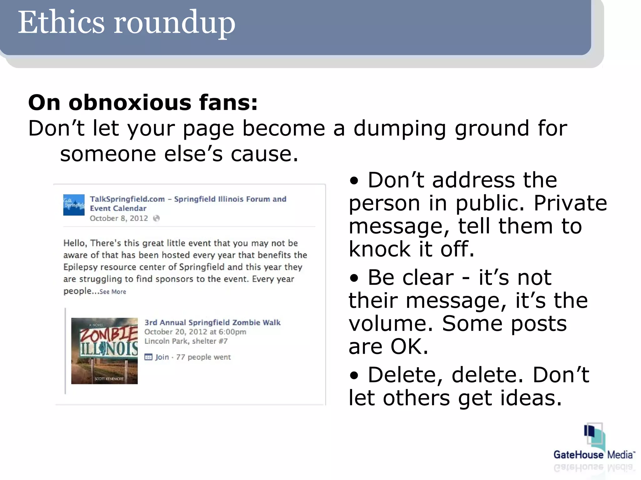 Ethics roundup

On obnoxious fans:
Don’t let your page become a dumping ground for
  someone else’s cause.
                            • Don’t address the
                            person in public. Private
                            message, tell them to
                            knock it off.
                            • Be clear - it’s not
                            their message, it’s the
                            volume. Some posts
                            are OK.
                            • Delete, delete. Don’t
                            let others get ideas.
 