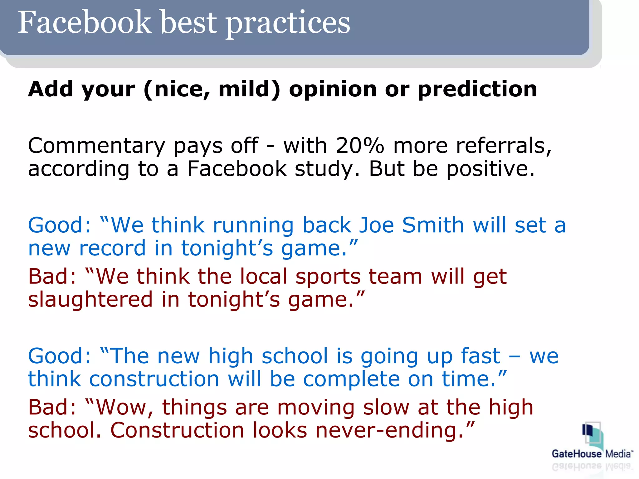 Facebook best practices
Add your (nice, mild) opinion or prediction

Commentary pays off - with 20% more referrals,
according to a Facebook study. But be positive.

Good: “We think running back Joe Smith will set a
new record in tonight’s game.”
Bad: “We think the local sports team will get
slaughtered in tonight’s game.”

Good: “The new high school is going up fast – we
think construction will be complete on time.”
Bad: “Wow, things are moving slow at the high
school. Construction looks never-ending.”
 