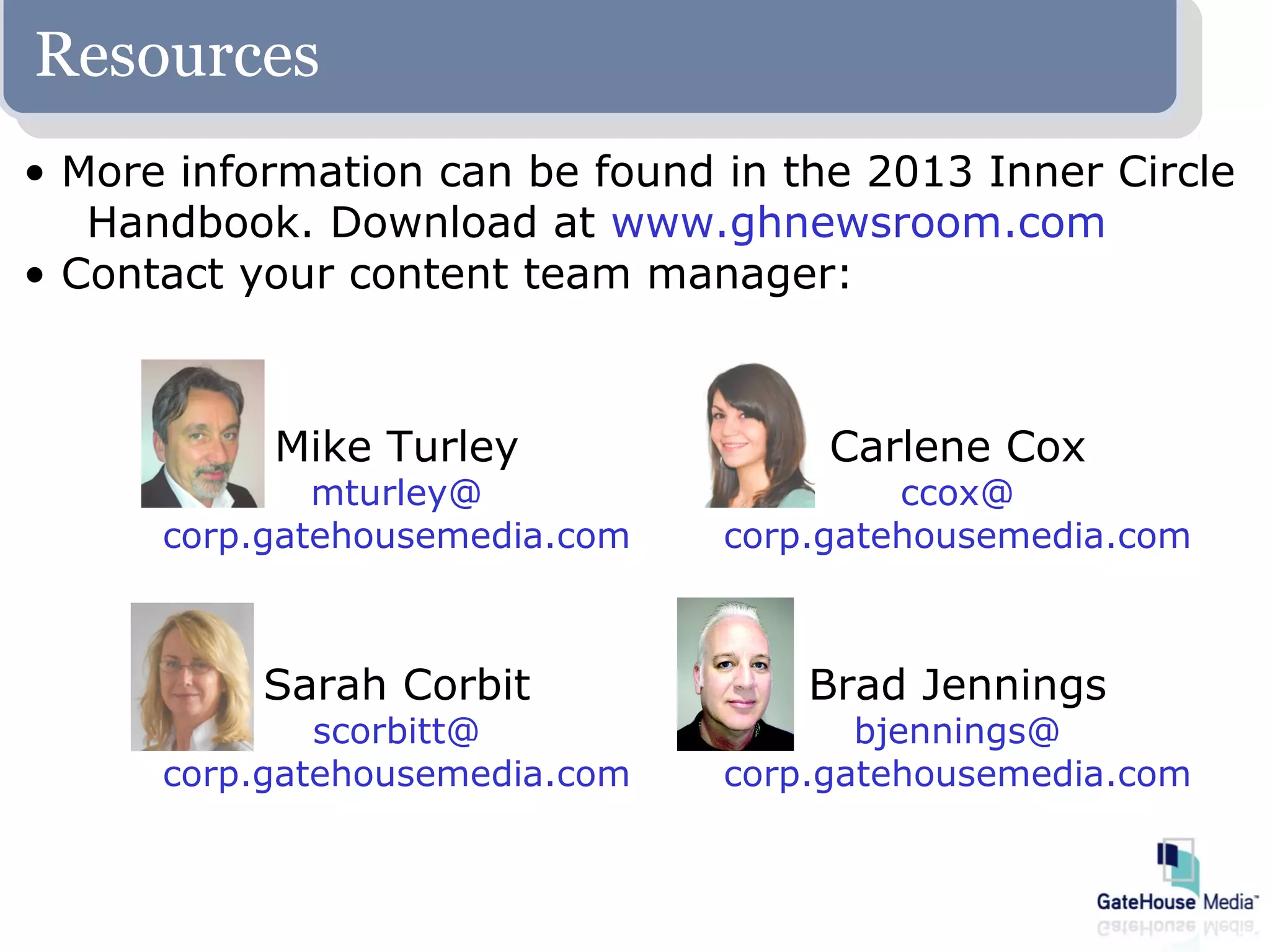 Resources
• More information can be found in the 2013 Inner Circle
   Handbook. Download at www.ghnewsroom.com
• Contact your content team manager:



           Mike Turley               Carlene Cox
              mturley@                   ccox@
      corp.gatehousemedia.com   corp.gatehousemedia.com



           Sarah Corbit             Brad Jennings
              scorbitt@                bjennings@
      corp.gatehousemedia.com   corp.gatehousemedia.com
 