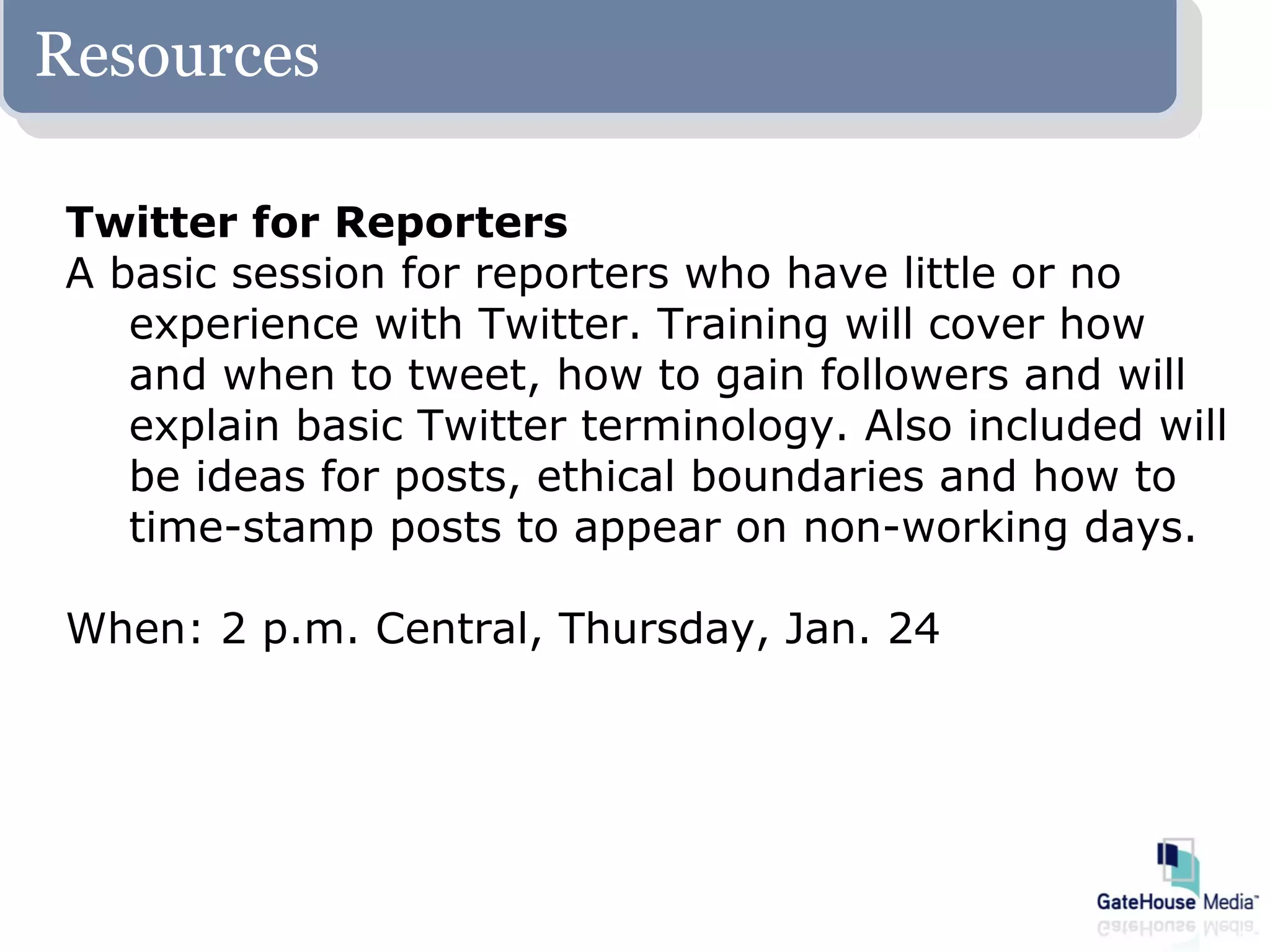 Resources

Twitter for Reporters
A basic session for reporters who have little or no
   experience with Twitter. Training will cover how
   and when to tweet, how to gain followers and will
   explain basic Twitter terminology. Also included will
   be ideas for posts, ethical boundaries and how to
   time-stamp posts to appear on non-working days.

When: 2 p.m. Central, Thursday, Jan. 24
 