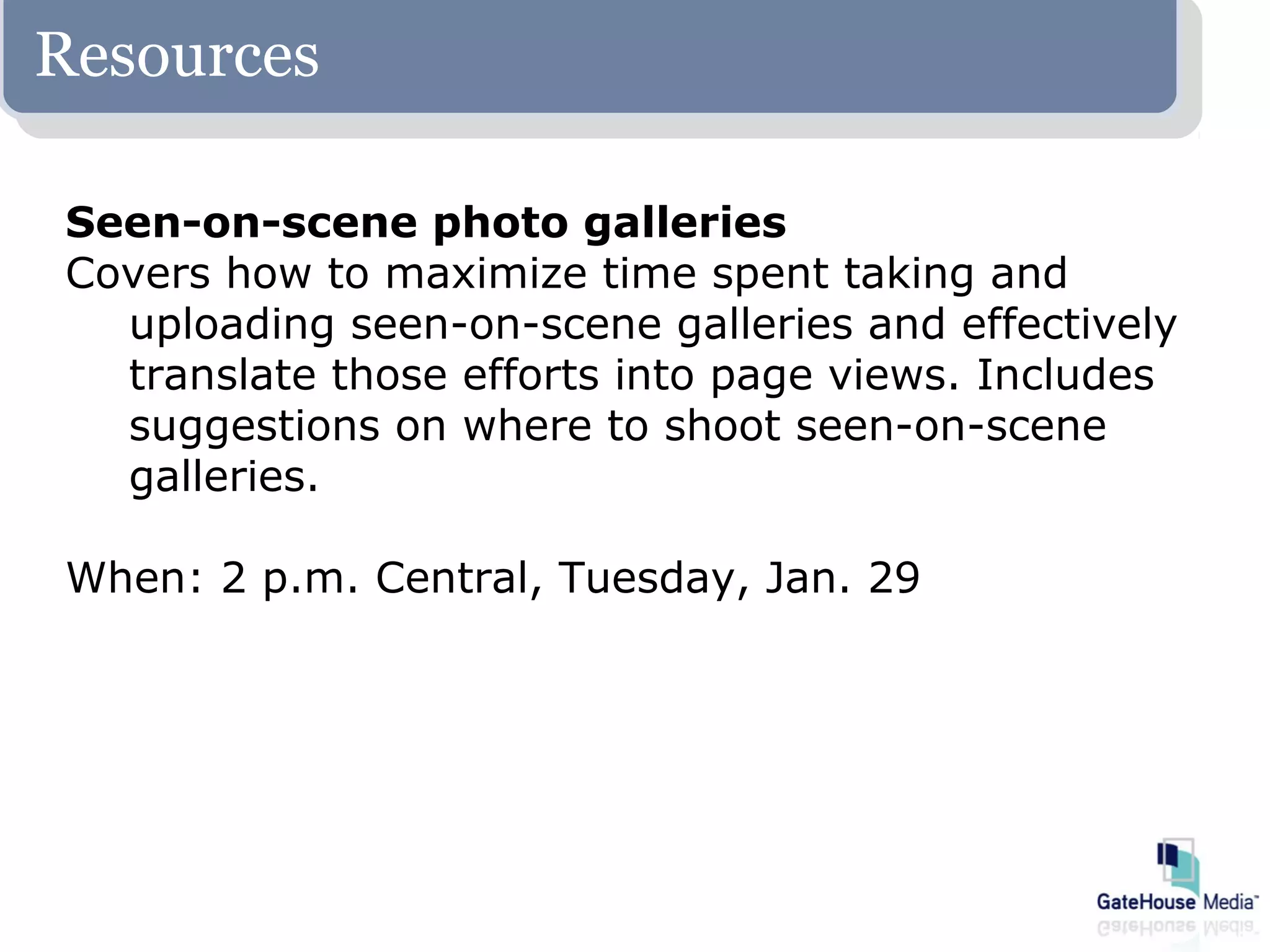 Resources

Seen-on-scene photo galleries
Covers how to maximize time spent taking and
  uploading seen-on-scene galleries and effectively
  translate those efforts into page views. Includes
  suggestions on where to shoot seen-on-scene
  galleries.

When: 2 p.m. Central, Tuesday, Jan. 29
 