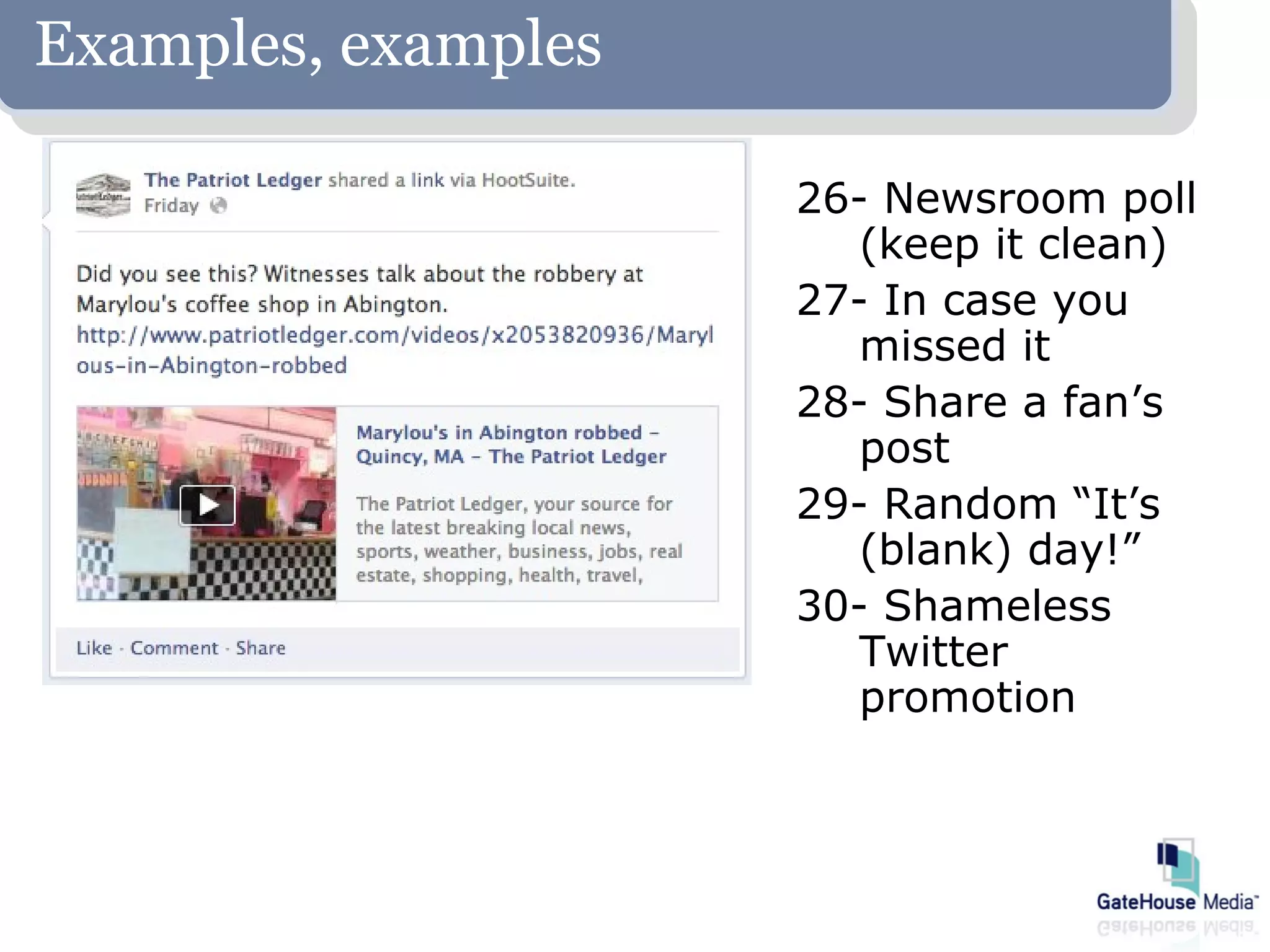 Examples, examples

                     26- Newsroom poll
                        (keep it clean)
                     27- In case you
                        missed it
                     28- Share a fan’s
                        post
                     29- Random “It’s
                        (blank) day!”
                     30- Shameless
                        Twitter
                        promotion
 