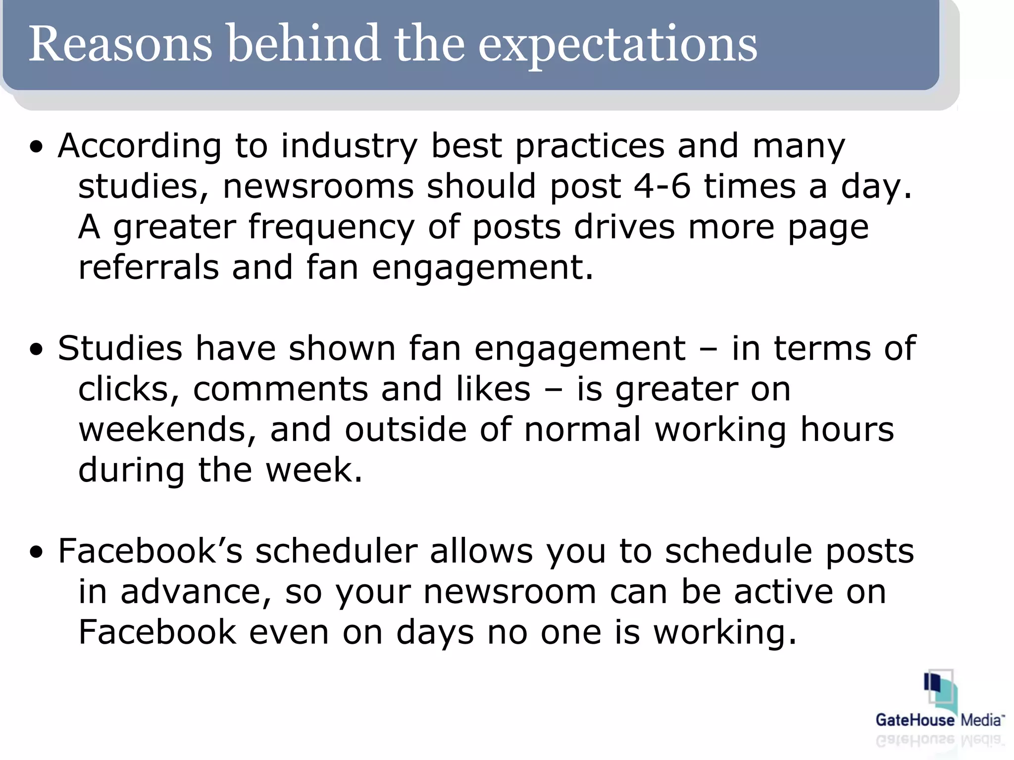 Reasons behind the expectations
• According to industry best practices and many
   studies, newsrooms should post 4-6 times a day.
   A greater frequency of posts drives more page
   referrals and fan engagement.

• Studies have shown fan engagement – in terms of
   clicks, comments and likes – is greater on
   weekends, and outside of normal working hours
   during the week.

• Facebook’s scheduler allows you to schedule posts
   in advance, so your newsroom can be active on
   Facebook even on days no one is working.
 