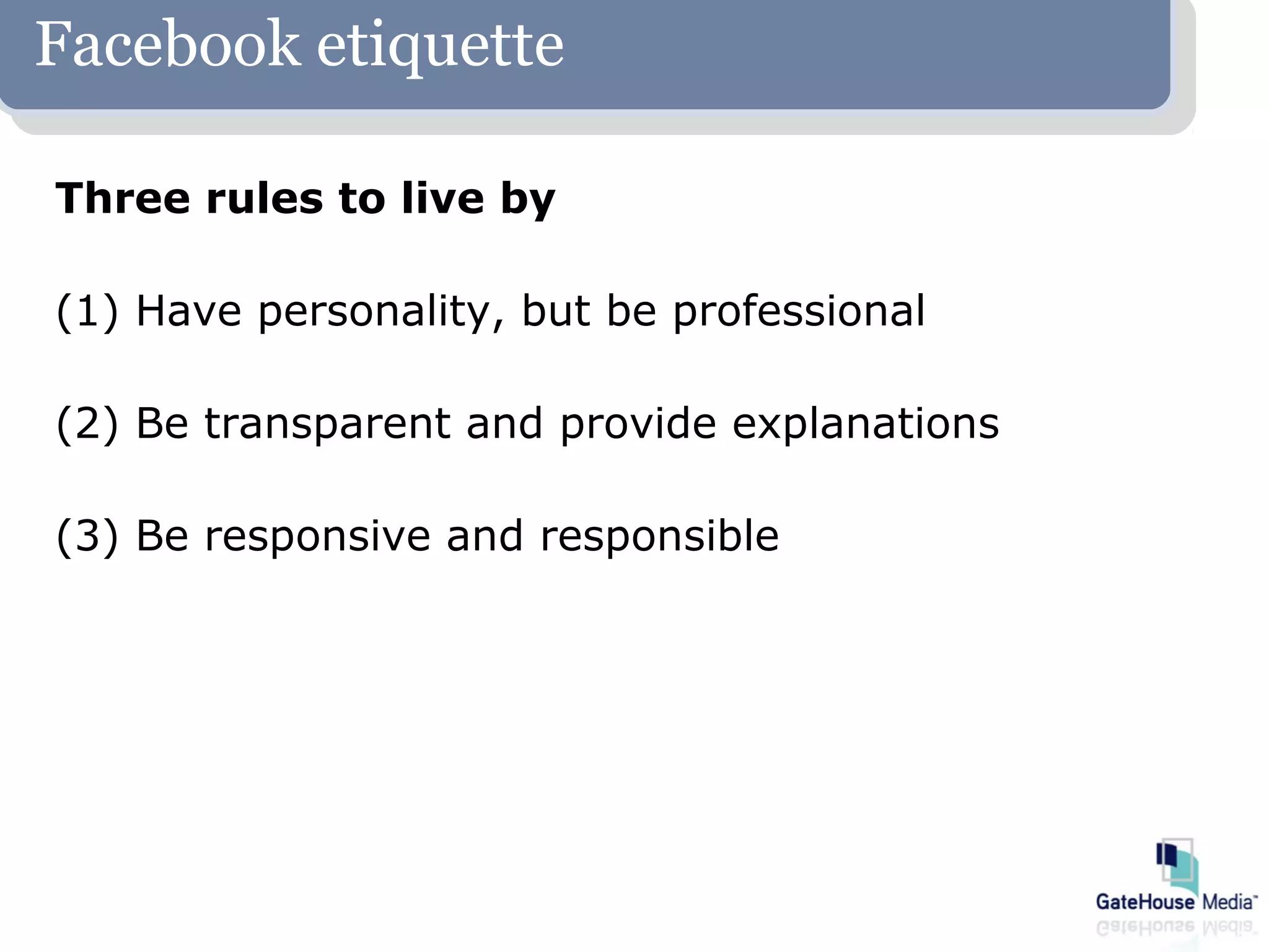 Facebook etiquette

Three rules to live by

(1) Have personality, but be professional

(2) Be transparent and provide explanations

(3) Be responsive and responsible
 