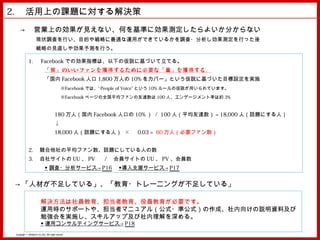 2. 　活用上の課題に対する解決策
    → 　営業上の効果が見えない、何を基準に効果測定したらよいか分からない
                     現状調査を行い、目的や戦略に最適な運用ができているかを調査・分析し効果測定を行った後
                     戦略の見直しや効果予測を行う。

              1. 　 Facebook での効果指標は、以下の仮説に基づいて立てる。
                               「質」 のいいファンを 獲得 するために 必要 な 「量」 を 獲得 する。
                               「国内 Facebook 人口 1,800 万人の 10% をカバー」という仮説に基づいた目標設定を実施
                                                ※Facebook では、” People of Voice” という 10% ルールの仮説が用いられています。
                                                ※Facebook ページの全国平均ファンの友達数は 100 人、エンゲージメント率は約 3%


                                         180 万人（国内 Facebook 人口の 10% ） / 100 人（平均友達数） = 18,000 人（話題にする人）
                                         ↓
                                         18,000 人（話題にする人） × 　 0.03 = 60 万人（必要ファン数）


              2. 　競合他社の平均ファン数、話題にしている人の数
              3. 　自社サイトの UU 、 PV 　 / 　会員サイトの UU 、 PV 、会員数
                               ◆ 調査・分析サービス→ P16 　◆導入支援サービス→ P17


 → 「人材が不足している」、「教育・トレーニングが不足している」

                          解決方法は社員教育、担当者教育、役員教育が必要です。
                          運用時のサポートや、担当者マニュアル（公式・準公式）の作成、社内向けの説明資料及び
                          勉強会を実施し、スキルアップ及び社内理解を深める。
                          ◆ 運用コンサルティングサービス→ P18
 Copyright © MindFree Co.,Ltd. All rights reserved.
 