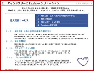 2. 　マインドフリーの Facebook ソリューション                                                              2. 導入支援サービス

                     目的に合わせた戦略を企画立案し、戦略目標を設定します。
             戦略目標に対して最大限の効果を生むためのコミュニケーション設計、運用支援を行います。




     2 －１ . 　戦略立案・企画（及び社内稟議用資料作成）
                                   企業（ブランド）の目的を軸に、戦略策定・戦略目標の設定を行い、 Facebook の役割を明確化するとともに
                                   CRM 戦略を提案、ターゲットセグメンテーション分析、ロードマップの作成を行います。また、
                                   目的達成のためのコストの算出（社内稟議フォーマットを踏襲することも可能）などを行い、実行準備を行います。
     2 － 2 . 　戦略目標設定
                                   戦略目標達成のための評価指標（自社ファンの獲得＝他媒体での既存ファンを基にした評価指標）
                                   を設定します。
      2 － 3 . 　コミュニケーション設計
                                   ファンの反応を検証・分析し、改善しつづけるサイクルを Facebook ページで実践する
                                   ための「コミュニケーション基本スタンス設計」「コミュニケーションロードマップ」
                                   「投稿・レスポンス設計」を行います。
        2 － 4 . 　 Facebook 運用支援
                                     Facebook ページを運用するうえで、自社で解決したい細かな事柄などを気軽に確認
                                     することができる「 Facebook Q&A サービス」、 Facebook 運用担当者のスキルアップ
                                     を行いたい場合の「担当者スキルアップセミナー」も行っています。


 Copyright © MindFree Co.,Ltd. All rights reserved.
 