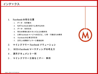 インデックス




          1.               Facebook の現在位置
                           - 1. 　データ：利用動向
                           - 2. 　なぜ Facebook は 拡大 し 続 けるのか。
                           - 3. 　データ：利用目的
                           - 4. 　 現在 の 情報伝達 メカニズムとの 親和性
                           - 5. 　企業 Facebook ページへの 反応 と、 心理・行動変化 の 関係
                           - 6. 　 Facebook の企業活用目的
                           - 7. 　 活用上 の 課題 アンケート 調査結果

          2.               マインドフリー Facebook ソリューション

          3 ． BCEI=Facebook マーケティングの 考 え 方

          4 ． 運用 ドキュメント 一例

          5 ． マインドフリー 主催 セミナー ・事例




Copyright © MindFree Co.,Ltd. All rights reserved.
 