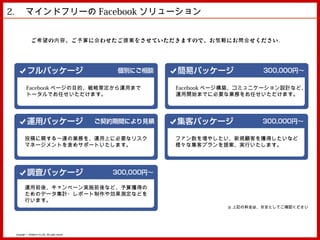 2. 　マインドフリーの Facebook ソリューション


                ご 希望 の 内容 、ご 予算 に 合 わせたご 提案 をさせていただきますので、お 気軽 にお 問合 せください。




           Facebook ページの目的、戦略策定から運用まで                 Facebook ページ構築、コミュニケーション設計など、
           トータルでお任せいただけます。                            運用開始までに必要な業務をお任せいただけます。




         投稿に関する一連の業務を、運用上に必要なリスク                      ファン数を増やしたい、新規顧客を獲得したいなど
         マネージメントを含めサポートいたします。                         様々な集客プランを提案、実行いたします。




         運用前後、キャンペーン実施前後など、予算獲得の
         ためのデータ集計・レポート制作や効果測定などを
         行います。
                                                                 ※ 上記の料金は、目安としてご確認ください




 Copyright © MindFree Co.,Ltd. All rights reserved.
 