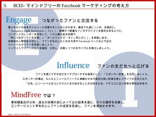3. 　 BCEI= マインドフリーの Facebook マーケティングの考え方


Engage                                                  つながったファンと交流する
 関心を引く内容をタイムリーに投稿することを心がけます。最低でも週に 1,2 回、定期的に。
 「 Frequency Light Interaction （ F.L.I. ）」頻繁かつ軽量なインタラクションを提供出来るように、
 コンテンツカレンダーを作成して、リズム感のある投稿で、
 「常につながっている状態」＝「オールウェイズ・オン（常にオン）」を実践します。
 投稿者の人間味を大切にし、ファンが反応したくなる内容や Facebook ページならではの
 スペシャルオファーを用意しましょう。
 インサイトでファンの反応を検証・分析し、改善しつづけるサイクルを確立しましょう。




                                                              Influence      ファンの友だちへと広げる
                                                      ファンを通じてその友だちへアプローチする施策として、「スポンサー記事」を活用しましょう。
                                スポンサー記事は、もともとニュースフィードに掲載される可能性の高い記事を更にドライブさせる方法で、
                                      「広告」にソーシャルなコンテクストを付加することが出来るため、クチコミに近い効果が期待出来ます。



       MindFree では？
       事前調査及び分析・過去の投稿内容によって出た結果を基に、日々の運用を改善し、
       エンゲージメント率を向上しファンの成長を促進し、ファンを増加させます。

 Copyright © MindFree Co.,Ltd. All rights reserved.
 