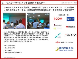 5. 　リスクマネージメント企業向けセミナー　                                 企業向けセミナー事例


 ソーシャルメディア初歩知識、ソーシャルメディアマーケティング、リスク管理
 、海外展開セミナーなど、企業に合わせた個別セミナーを多数実施しております
                   。
                                                      ＜実施企業一例＞




2012 年に実施した、関西電力様の e ラーニングでは、通常では 2
万数千人以上の社員様のうち 80% の参加率が、 90% を超え、質問
に対するコメントも通常では数百件ですが本セミナーについては
数千件を超えるコメントが寄せられ、セミナーを受講された社員
の皆様をはじめ、セミナー運用のご担当者様にも、効果を体感い
ただき、高い評価をいただいております。

＜セミナーの内容＞
・炎上のメカニズム
・炎上の事例
・具体的な対策及び回避策など


 Copyright © MindFree Co.,Ltd. All rights reserved.
 
