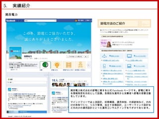 5. 　実績紹介　
関西電力




                                                      関西電力株式会社の節電に関する公式 Facebook ページです。節電に関す
                                                      る情報発信を目的として設置。長期的な運用から消費者へ節電の啓蒙活動
                                                      をしています。

                                                      マインドフリーでは上流設計、初期構築、運用体制、内部統制など、内向
                                                      けの体制づくり、リスク管理、加えて投稿設計、ユーザーマインド設計な
                                                      ど外向けの運用設計といった運用コンサルティングをてがけております。


 Copyright © MindFree Co.,Ltd. All rights reserved.
 