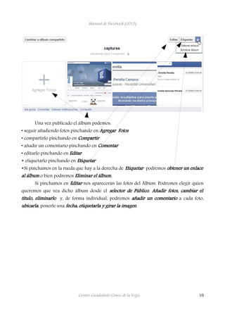 Manual de Facebook (2015)
Una vez publicado el álbum podemos:
• seguir añadiendo fotos pinchando en Agregar Fotos
• compartirlo pinchando en Compartir
• añadir un comentario pinchando en Comentar
• editarlo pinchando en Editar
• etiquetarlo pinchando en Etiquetar
• Si pinchamos en la rueda que hay a la derecha de Etiquetar podremos obtener un enlace
al álbum o bien podremos Eliminar el álbum.
Si pinchamos en Editar nos aparecerán las fotos del Álbum. Podremos elegir quien
queremos que vea dicho álbum desde el selector de Público, Añadir fotos, cambiar el
título, eliminarlo y, de forma individual, podremos añadir un comentario a cada foto,
ubicarla, ponerle una fecha, etiquetarla y girar la imagen.
Centro Guadalinfo Cenes de la Vega 10
 