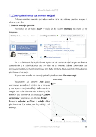 Manual de Facebook (2015)
7. ¿Cómo comunicarnos con nuestros amigos?
Podemos mandar mensajes privados, escribir en la biografía de nuestros amigos y
chatear con ellos.
1. Mandar mensajes privados
Pinchamos en el menú Inicio y luego en la sección Mensajes del menú de la
izquierda.
En la columna de la izquierda nos aparecen los contactos con los que nos hemos
comunicado y si seleccionamos uno de ellos en la columna central aparecerán los
mensajes privados que hemos mantenido con dicho contacto. Si queremos leerlos debemos
pinchar en el mensaje.
Si queremos mandar un mensaje privado pinchamos en Nuevo mensaje.
Rellenamos los campos Para (aquí
empezamos a escribir el nombre de la persona
y nos aparecerán justo debajo todos nuestros
amigos que coinciden con ese nombre y sólo
tenemos que pinchar en el deseado) y Escribe
un mensaje y pinchamos en el botón Enviar.
Podemos adjuntar archivos o añadir fotos
pinchando en los iconos que hay debajo del
mensaje.
Centro Guadalinfo Cenes de la Vega 11
 