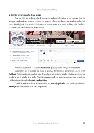 Manual de Facebook (2015)
2. Escribir en la biografía de un amigo
Para escribir en la biografía de un amigo debemos localizarlo en nuestra lista de
amigos pinchando en nuestro nombre de usuario y luego en la sección Amigos del menú
que está debajo de la portada. Pinchamos en su foto y nos aparecerá su biografía. También
podemos utilizar el buscador de Facebook.
Podemos escribir en la sección Publicación que hay justo debajo de su Portada.
Escribimos en el cuadro de texto y cuando terminemos pinchamos en la tecla
Publicar. Antes podemos añadirle una foto, etiquetar amigos, añadir emoticonos, insertar
la ubicación o añadir una fecha. También podemos elegir quien queremos que vea dicha
publicación utilizando el selector del público.
También podemos desde allí mandarle un mensaje privado, pinchando en el botón
Mensaje situado debajo de su foto de portada.
Centro Guadalinfo Cenes de la Vega 12
 