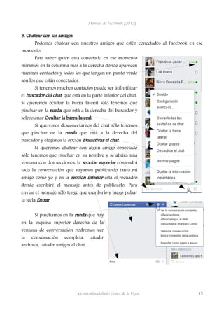 Manual de Facebook (2015)
3. Chatear con los amigos
Podemos chatear con nuestros amigos que estén conectados al Facebook en ese
momento.
Para saber quien está conectado en ese momento
miramos en la columna más a la derecha donde aparecen
nuestros contactos y todos los que tengan un punto verde
son los que están conectados.
Si tenemos muchos contactos puede ser útil utilizar
el buscador del chat que está en la parte inferior del chat.
Si queremos ocultar la barra lateral sólo tenemos que
pinchar en la rueda que está a la derecha del buscador y
seleccionar Ocultar la barra lateral.
Si queremos desconectarnos del chat sólo tenemos
que pinchar en la rueda que está a la derecha del
buscador y elegimos la opción Desactivar el chat.
Si queremos chatear con algún amigo conectado
sólo tenemos que pinchar en su nombre y se abrirá una
ventana con dos secciones: la sección superior contendrá
toda la conversación que vayamos publicando tanto mi
amigo como yo y en la sección inferior está el recuadro
donde escribiré el mensaje antes de publicarlo. Para
enviar el mensaje sólo tengo que escribirlo y luego pulsar
la tecla Entrar.
Si pinchamos en la rueda que hay
en la esquina superior derecha de la
ventana de conversación podremos ver
la conversación completa, añadir
archivos, añadir amigos al chat, ...
Centro Guadalinfo Cenes de la Vega 13
 
