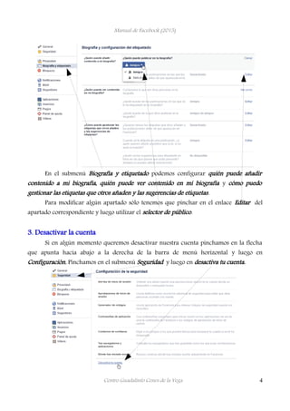 Manual de Facebook (2015)
En el submenú Biografía y etiquetado podemos configurar quién puede añadir
contenido a mi biografía, quién puede ver contenido en mi biografía y cómo puedo
gestionar las etiquetas que otros añaden y las sugerencias de etiquetas.
Para modificar algún apartado sólo tenemos que pinchar en el enlace Editar del
apartado correspondiente y luego utilizar el selector de público.
3. Desactivar la cuenta
Si en algún momento queremos desactivar nuestra cuenta pinchamos en la flecha
que apunta hacia abajo a la derecha de la barra de menú horizontal y luego en
Configuración. Pinchamos en el submenú Seguridad y luego en desactiva tu cuenta.
Centro Guadalinfo Cenes de la Vega 4
 