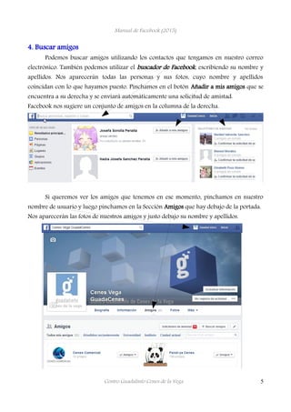 Manual de Facebook (2015)
4. Buscar amigos
Podemos buscar amigos utilizando los contactos que tengamos en nuestro correo
electrónico. También podemos utilizar el buscador de Facebook, escribiendo su nombre y
apellidos. Nos aparecerán todas las personas y sus fotos, cuyo nombre y apellidos
coincidan con lo que hayamos puesto. Pinchamos en el botón Añadir a mis amigos que se
encuentra a su derecha y se enviará automáticamente una solicitud de amistad.
Facebook nos sugiere un conjunto de amigos en la columna de la derecha.
Si queremos ver los amigos que tenemos en ese momento, pinchamos en nuestro
nombre de usuario y luego pinchamos en la Sección Amigos que hay debajo de la portada.
Nos aparecerán las fotos de nuestros amigos y justo debajo su nombre y apellidos.
Centro Guadalinfo Cenes de la Vega 5
 