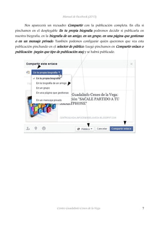 Manual de Facebook (2015)
Nos aparecerá un recuadro Compartir con la publicación completa. En ella si
pinchamos en el desplegable En tu propia biografía podremos decidir si publicarla en
nuestra biografía, en la biografía de un amigo, en un grupo, en una página que gestionas
o en un mensaje privado. También podemos configurar quién queremos que vea esta
publicación pinchando en el selector de público. Luego pinchamos en Compartir enlace o
publicación (según que tipo de publicación sea) y se habrá publicado.
Centro Guadalinfo Cenes de la Vega 7
 
