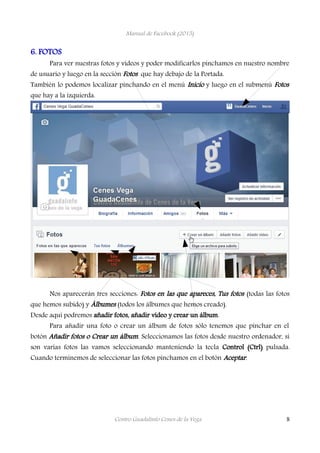 Manual de Facebook (2015)
6. FOTOS
Para ver nuestras fotos y vídeos y poder modificarlos pinchamos en nuestro nombre
de usuario y luego en la sección Fotos que hay debajo de la Portada.
También lo podemos localizar pinchando en el menú Inicio y luego en el submenú Fotos
que hay a la izquierda.
Nos aparecerán tres secciones: Fotos en las que apareces, Tus fotos (todas las fotos
que hemos subido) y Álbumes (todos los álbumes que hemos creado).
Desde aquí podremos añadir fotos, añadir vídeo y crear un álbum.
Para añadir una foto o crear un álbum de fotos sólo tenemos que pinchar en el
botón Añadir fotos o Crear un álbum. Seleccionamos las fotos desde nuestro ordenador, si
son varias fotos las vamos seleccionando manteniendo la tecla Control (Ctrl) pulsada.
Cuando terminemos de seleccionar las fotos pinchamos en el botón Aceptar.
Centro Guadalinfo Cenes de la Vega 8
 