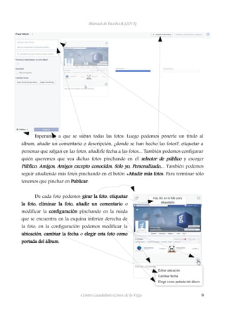 Manual de Facebook (2015)
Esperamos a que se suban todas las fotos. Luego podemos ponerle un título al
álbum, añadir un comentario o descripción, ¿donde se han hecho las fotos?, etiquetar a
personas que salgan en las fotos, añadirle fecha a las fotos,... También podemos configurar
quién queremos que vea dichas fotos pinchando en el selector de público y escoger
Público, Amigos, Amigos excepto conocidos, Solo yo, Personalizado,... También podemos
seguir añadiendo más fotos pinchando en el botón +Añadir más fotos. Para terminar sólo
tenemos que pinchar en Publicar.
De cada foto podemos girar la foto, etiquetar
la foto, eliminar la foto, añadir un comentario o
modificar la configuración pinchando en la rueda
que se encuentra en la esquina inferior derecha de
la foto: en la configuración podemos modificar la
ubicación, cambiar la fecha o elegir esta foto como
portada del álbum.
Centro Guadalinfo Cenes de la Vega 9
 