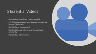 5 Essential Videos
• Monthly Interview (Team, Partner, Vendor)
• 3, 5, 7 Mistakes to avoid when buying a home during
Summer, Winter, etc.
• Monthly home improvement.
• Monthly Influencer interviews of people in your
community.
• Monthly how is the market?
 