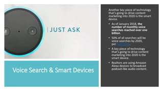 Voice Search & Smart Devices
Another key piece of technology
that’s going to drive content
marketing into 2020 is the smart
device.
• As of January 2018, the
number of monthly voice
searches reached over one
billion.
• 50% of all searches will be
voice searches by 2020,
per comScore.
• A key piece of technology
that’s going to drive content
marketing into 2020 is the
smart device.
• Realtors are using Amazon
Alexa devices to broadcast
podcast-like audio content.
 