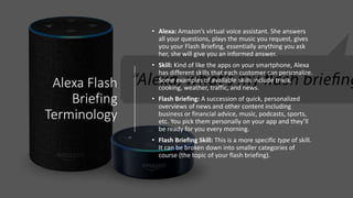 Alexa Flash
Briefing
Terminology
• Alexa: Amazon’s virtual voice assistant. She answers
all your questions, plays the music you request, gives
you your Flash Briefing, essentially anything you ask
her, she will give you an informed answer.
• Skill: Kind of like the apps on your smartphone, Alexa
has different skills that each customer can personalize.
Some examples of available skills include trivia,
cooking, weather, traffic, and news.
• Flash Briefing: A succession of quick, personalized
overviews of news and other content including
business or financial advice, music, podcasts, sports,
etc. You pick them personally on your app and they’ll
be ready for you every morning.
• Flash Briefing Skill: This is a more specific type of skill.
It can be broken down into smaller categories of
course (the topic of your flash briefing).
 