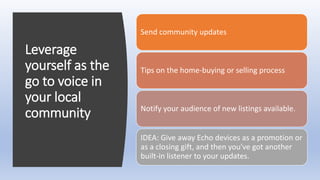 Leverage
yourself as the
go to voice in
your local
community
Send community updates
Tips on the home-buying or selling process
Notify your audience of new listings available.
IDEA: Give away Echo devices as a promotion or
as a closing gift, and then you've got another
built-in listener to your updates.
 