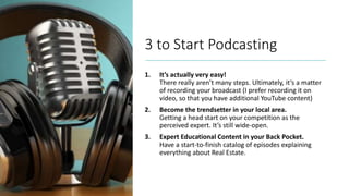 3 to Start Podcasting
1. It’s actually very easy!
There really aren’t many steps. Ultimately, it’s a matter
of recording your broadcast (I prefer recording it on
video, so that you have additional YouTube content)
2. Become the trendsetter in your local area.
Getting a head start on your competition as the
perceived expert. It’s still wide-open.
3. Expert Educational Content in your Back Pocket.
Have a start-to-finish catalog of episodes explaining
everything about Real Estate.
 