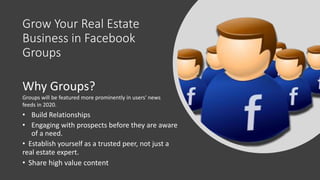 Grow Your Real Estate
Business in Facebook
Groups
• Build Relationships
• Engaging with prospects before they are aware
of a need.
• Establish yourself as a trusted peer, not just a
real estate expert.
• Share high value content
Why Groups?
Groups will be featured more prominently in users' news
feeds in 2020.
 
