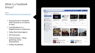 What is a Facebook
Group?
Go to:
https://www.facebook.com/browsegroups/
• A group found on Facebook
that’s focused on an interest
or topic.
• Local Residence in a
Neighborhood or Subdivision
• Fellow Real Estate Agents
• DIY Enthusiasts
• Interest Groups – hiking,
gardening, home
improvement.
• Endless Possibilities
 